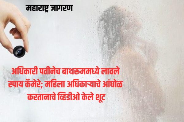 अधिकारी पतीनेच बाथरूममध्ये लावले स्पाय कॅमेरे; महिला अधिकाऱ्याचे आंघोळ करतानाचे व्हिडीओ केले शूट